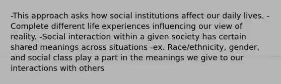 -This approach asks how social institutions affect our daily lives. -Complete different life experiences influencing our view of reality. -Social interaction within a given society has certain shared meanings across situations -ex. Race/ethnicity, gender, and social class play a part in the meanings we give to our interactions with others