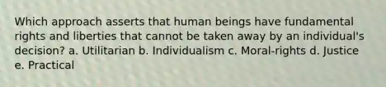 Which approach asserts that human beings have fundamental rights and liberties that cannot be taken away by an individual's decision? a. Utilitarian b. Individualism c. Moral-rights d. Justice e. Practical