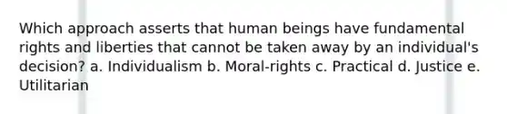 Which approach asserts that human beings have fundamental rights and liberties that cannot be taken away by an individual's decision? a. Individualism b. Moral-rights c. Practical d. Justice e. Utilitarian