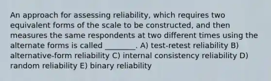 An approach for assessing reliability, which requires two equivalent forms of the scale to be constructed, and then measures the same respondents at two different times using the alternate forms is called ________. A) test-retest reliability B) alternative-form reliability C) internal consistency reliability D) random reliability E) binary reliability