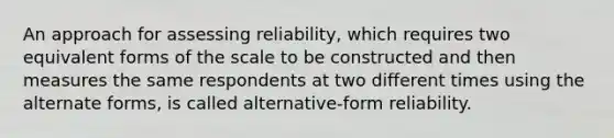 An approach for assessing reliability, which requires two equivalent forms of the scale to be constructed and then measures the same respondents at two different times using the alternate forms, is called alternative-form reliability.