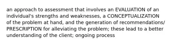 an approach to assessment that involves an EVALUATION of an individual's strengths and weaknesses, a CONCEPTUALIZATION of the problem at hand, and the generation of recommendations/ PRESCRIPTION for alleviating the problem; these lead to a better understanding of the client; ongoing process