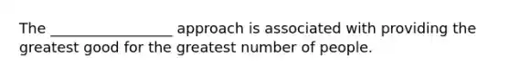 The _________________ approach is associated with providing the greatest good for the greatest number of people.