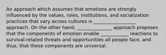 An approach which assumes that emotions are strongly influenced by the values, roles, institutions, and socialization practices that vary across cultures is __________________ approach. On the other hand, _______________ approach proposes that the components of emotion enable ____________ reactions to survival-related threats and opportunities all people face, and thus, that these components are universal.