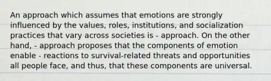 An approach which assumes that emotions are strongly influenced by the values, roles, institutions, and socialization practices that vary across societies is - approach. On the other hand, - approach proposes that the components of emotion enable - reactions to survival-related threats and opportunities all people face, and thus, that these components are universal.