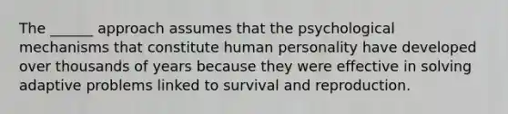 The ______ approach assumes that the psychological mechanisms that constitute human personality have developed over thousands of years because they were effective in solving adaptive problems linked to survival and reproduction.