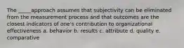 The _____approach assumes that subjectivity can be eliminated from the measurement process and that outcomes are the closest indicators of one's contribution to organizational effectiveness a. behavior b. results c. attribute d. quality e. comparative