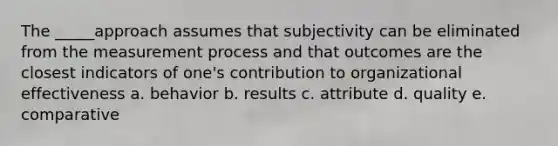 The _____approach assumes that subjectivity can be eliminated from the measurement process and that outcomes are the closest indicators of one's contribution to organizational effectiveness a. behavior b. results c. attribute d. quality e. comparative