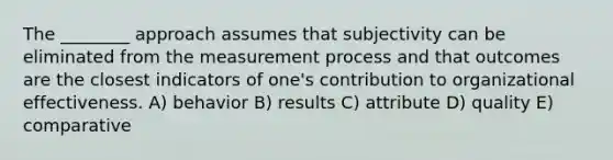 The ________ approach assumes that subjectivity can be eliminated from the measurement process and that outcomes are the closest indicators of one's contribution to organizational effectiveness. A) behavior B) results C) attribute D) quality E) comparative