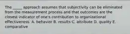 The _____ approach assumes that subjectivity can be eliminated from the measurement process and that outcomes are the closest indicator of one's contribution to organizational effectiveness. A. behavior B. results C. attribute D. quality E. comparative