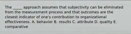 The _____ approach assumes that subjectivity can be eliminated from the measurement process and that outcomes are the closest indicator of one's contribution to organizational effectiveness. A. behavior B. results C. attribute D. quality E. comparative