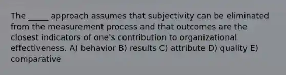 The _____ approach assumes that subjectivity can be eliminated from the measurement process and that outcomes are the closest indicators of one's contribution to organizational effectiveness. A) behavior B) results C) attribute D) quality E) comparative