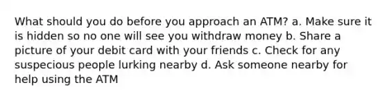 What should you do before you approach an ATM? a. Make sure it is hidden so no one will see you withdraw money b. Share a picture of your debit card with your friends c. Check for any suspecious people lurking nearby d. Ask someone nearby for help using the ATM