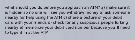 what should you do before you approach an ATM? a) make sure it is hidden so no one will see you withdraw money b) ask someone nearby for help using the ATM c) share a picture of your debit card with your friends d) check for any suspicious people lurking nearby e) memorize your debit card number because you´ll need to type it in at the ATM