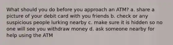 What should you do before you approach an ATM? a. share a picture of your debit card with you friends b. check or any suspicious people lurking nearby c. make sure it is hidden so no one will see you withdraw money d. ask someone nearby for help using the ATM