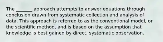 The _______ approach attempts to answer equations through conclusion drawn from systematic collection and analysis of data. This approach is referred to as the conventional model, or the scientific method, and is based on the assumption that knowledge is best gained by direct, systematic observation.