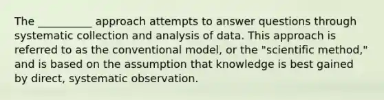 The __________ approach attempts to answer questions through systematic collection and analysis of data. This approach is referred to as the conventional model, or the "scientific method," and is based on the assumption that knowledge is best gained by direct, systematic observation.