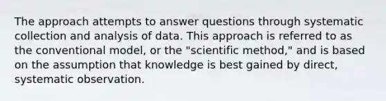 The approach attempts to answer questions through systematic collection and analysis of data. This approach is referred to as the conventional model, or the "scientific method," and is based on the assumption that knowledge is best gained by direct, systematic observation.