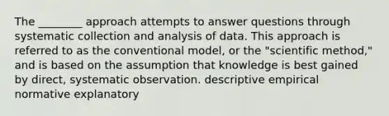 The ________ approach attempts to answer questions through systematic collection and analysis of data. This approach is referred to as the conventional model, or the "scientific method," and is based on the assumption that knowledge is best gained by direct, systematic observation. descriptive empirical normative explanatory