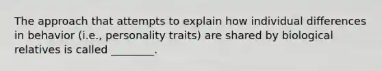 The approach that attempts to explain how individual differences in behavior (i.e., personality traits) are shared by biological relatives is called ________.