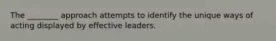 The ________ approach attempts to identify the unique ways of acting displayed by effective leaders.