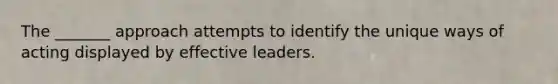 The _______ approach attempts to identify the unique ways of acting displayed by effective leaders.