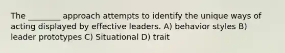 The ________ approach attempts to identify the unique ways of acting displayed by effective leaders. A) behavior styles B) leader prototypes C) Situational D) trait