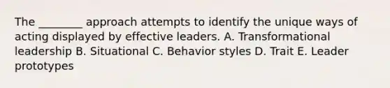 The ________ approach attempts to identify the unique ways of acting displayed by effective leaders. A. Transformational leadership B. Situational C. Behavior styles D. Trait E. Leader prototypes