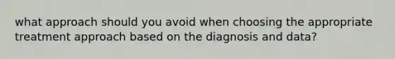 what approach should you avoid when choosing the appropriate treatment approach based on the diagnosis and data?