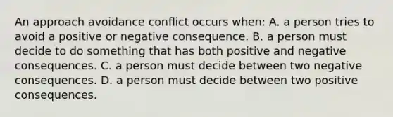 An approach avoidance conflict occurs when: A. a person tries to avoid a positive or negative consequence. B. a person must decide to do something that has both positive and negative consequences. C. a person must decide between two negative consequences. D. a person must decide between two positive consequences.