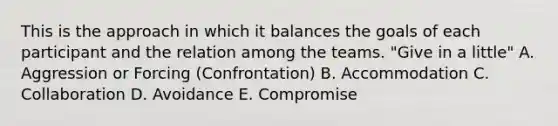 This is the approach in which it balances the goals of each participant and the relation among the teams. "Give in a little" A. Aggression or Forcing (Confrontation) B. Accommodation C. Collaboration D. Avoidance E. Compromise