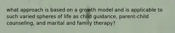 what approach is based on a growth model and is applicable to such varied spheres of life as child guidance, parent-child counseling, and marital and family therapy?