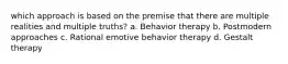 which approach is based on the premise that there are multiple realities and multiple truths? a. ​Behavior therapy b. ​Postmodern approaches c. ​Rational emotive behavior therapy d. ​Gestalt therapy