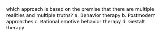 which approach is based on the premise that there are multiple realities and multiple truths? a. ​Behavior therapy b. ​Postmodern approaches c. ​Rational emotive behavior therapy d. ​Gestalt therapy