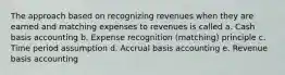 The approach based on recognizing revenues when they are earned and matching expenses to revenues is called a. Cash basis accounting b. Expense recognition (matching) principle c. Time period assumption d. Accrual basis accounting e. Revenue basis accounting