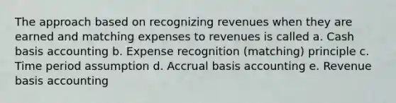 The approach based on recognizing revenues when they are earned and matching expenses to revenues is called a. Cash basis accounting b. Expense recognition (matching) principle c. Time period assumption d. Accrual basis accounting e. Revenue basis accounting