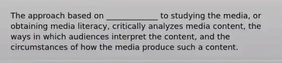 The approach based on _____________ to studying the media, or obtaining media literacy, critically analyzes media content, the ways in which audiences interpret the content, and the circumstances of how the media produce such a content.