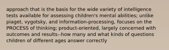 approach that is the basis for the wide variety of intelligence tests available for assessing children's mental abilities; unlike piaget, vygotsky, and information-processing, focuses on the PROCESS of thinking; product-oriented, largely concerned with outcomes and results--how many and what kinds of questions children of different ages answer correctly