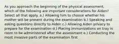 As you approach the beginning of the physical assessment, which of the following are important considerations for Aiden? Select all that apply. a.) Allowing him to choose whether his mother will be present during the examination b.) Speaking and asking questions directly to Aiden c.) Allowing Aiden privacy to prepare for the examination d.) Placing immunizations on tray in room to be administered after the assessment e.) Conducting the most invasive parts of the examination first