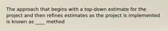 The approach that begins with a top-down estimate for the project and then refines estimates as the project is implemented is known as ____ method