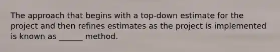 The approach that begins with a top-down estimate for the project and then refines estimates as the project is implemented is known as ______ method.