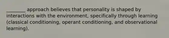 ________ approach believes that personality is shaped by interactions with the environment, specifically through learning (classical conditioning, operant conditioning, and observational learning).