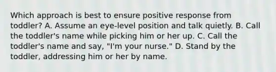 Which approach is best to ensure positive response from toddler? A. Assume an eye-level position and talk quietly. B. Call the toddler's name while picking him or her up. C. Call the toddler's name and say, "I'm your nurse." D. Stand by the toddler, addressing him or her by name.