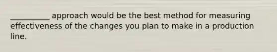 __________ approach would be the best method for measuring effectiveness of the changes you plan to make in a production line.