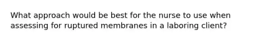 What approach would be best for the nurse to use when assessing for ruptured membranes in a laboring client?