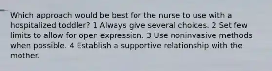 Which approach would be best for the nurse to use with a hospitalized toddler? 1 Always give several choices. 2 Set few limits to allow for open expression. 3 Use noninvasive methods when possible. 4 Establish a supportive relationship with the mother.