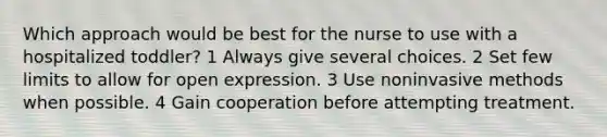 Which approach would be best for the nurse to use with a hospitalized toddler? 1 Always give several choices. 2 Set few limits to allow for open expression. 3 Use noninvasive methods when possible. 4 Gain cooperation before attempting treatment.