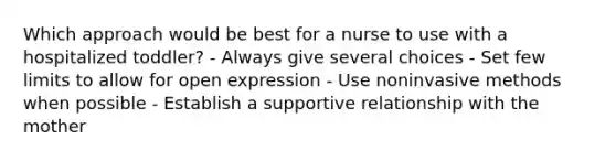 Which approach would be best for a nurse to use with a hospitalized toddler? - Always give several choices - Set few limits to allow for open expression - Use noninvasive methods when possible - Establish a supportive relationship with the mother