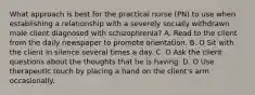 What approach is best for the practical nurse (PN) to use when establishing a relationship with a severely socially withdrawn male client diagnosed with schizophrenia? A. Read to the client from the daily newspaper to promote orientation. B. O Sit with the client in silence several times a day. C. O Ask the client questions about the thoughts that he is having. D. O Use therapeutic touch by placing a hand on the client's arm occasionally.