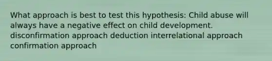 What approach is best to test this hypothesis: Child abuse will always have a negative effect on child development. disconfirmation approach deduction interrelational approach confirmation approach